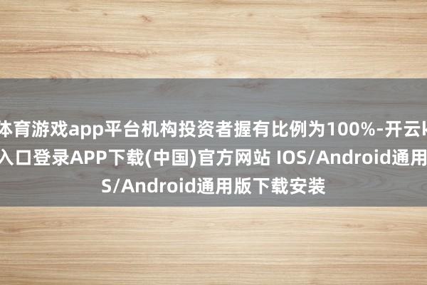 体育游戏app平台机构投资者握有比例为100%-开云kaiyun登录入口登录APP下载(中国)官方网站 IOS/Android通用版下载安装