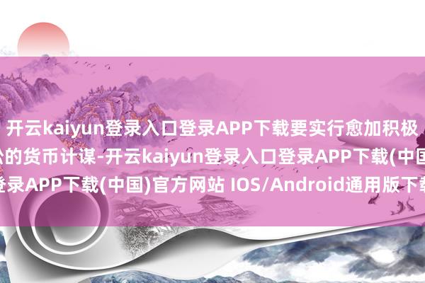开云kaiyun登录入口登录APP下载要实行愈加积极的财政计谋和戒指宽松的货币计谋-开云kaiyun登录入口登录APP下载(中国)官方网站 IOS/Android通用版下载安装