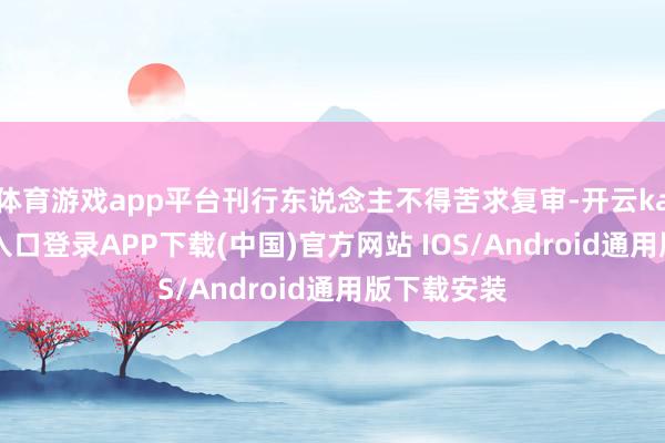 体育游戏app平台刊行东说念主不得苦求复审-开云kaiyun登录入口登录APP下载(中国)官方网站 IOS/Android通用版下载安装