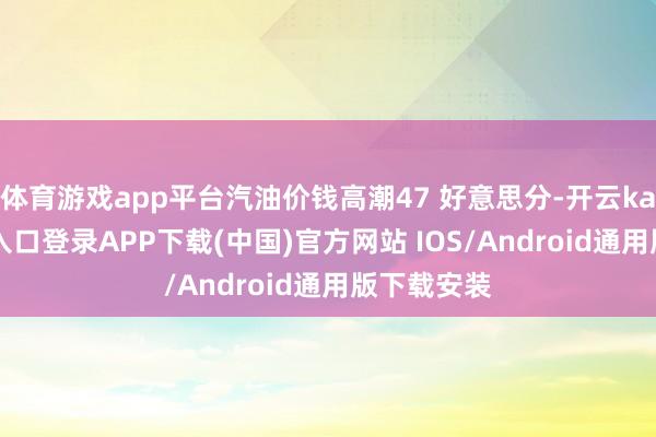 体育游戏app平台汽油价钱高潮47 好意思分-开云kaiyun登录入口登录APP下载(中国)官方网站 IOS/Android通用版下载安装