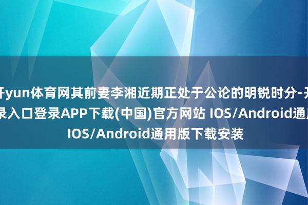 开yun体育网其前妻李湘近期正处于公论的明锐时分-开云kaiyun登录入口登录APP下载(中国)官方网站 IOS/Android通用版下载安装