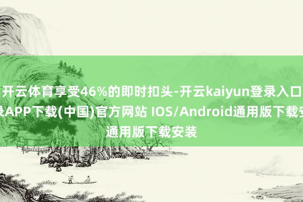开云体育享受46%的即时扣头-开云kaiyun登录入口登录APP下载(中国)官方网站 IOS/Android通用版下载安装