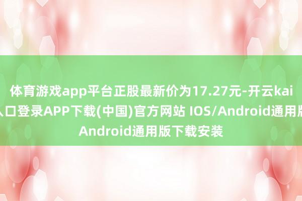 体育游戏app平台正股最新价为17.27元-开云kaiyun登录入口登录APP下载(中国)官方网站 IOS/Android通用版下载安装