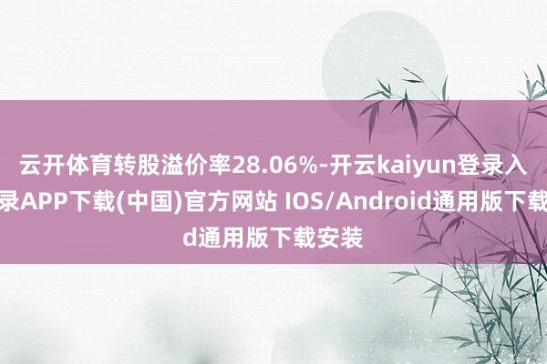 云开体育转股溢价率28.06%-开云kaiyun登录入口登录APP下载(中国)官方网站 IOS/Android通用版下载安装