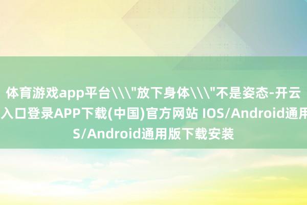 体育游戏app平台\＂放下身体\＂不是姿态-开云kaiyun登录入口登录APP下载(中国)官方网站 IOS/Android通用版下载安装